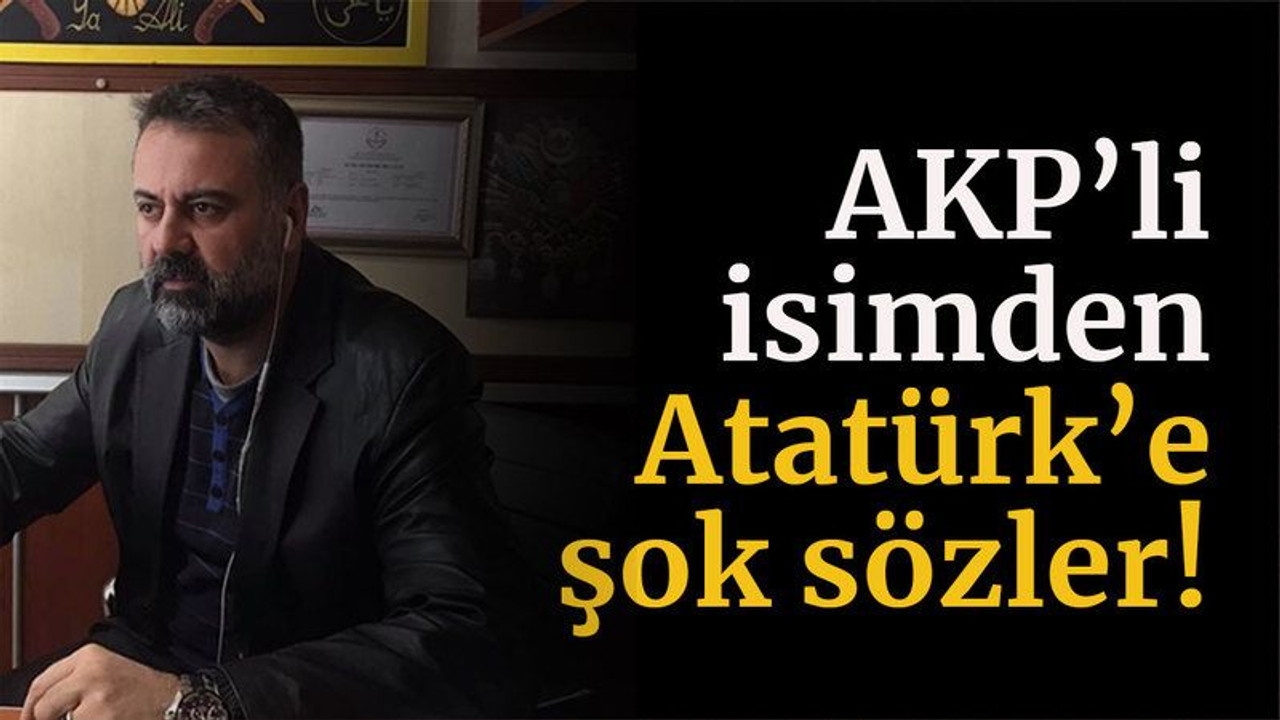 AKP’li isimden Atatürk’e şok sözler!
